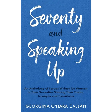 Seventy and Speaking Up: An Anthology of Essays Written by Women in their Seventies Sharing their Truths, Triumphs and Transitions