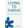 Living to Thrive: a holistic guide to living with cancer