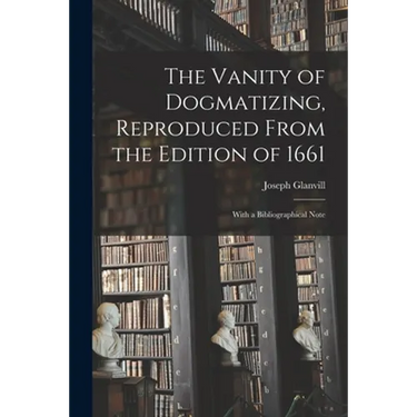 The Vanity of Dogmatizing, Reproduced From the Edition of 1661: With a Bibliographical Note