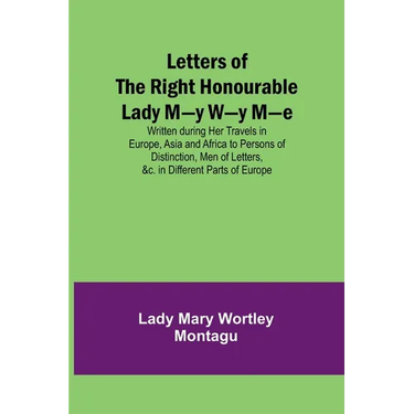Letters of the Right Honourable Lady M-y W-y M-e; Written during Her Travels in Europe, Asia and Africa to Persons of Distinction, Men of Letters, &c.