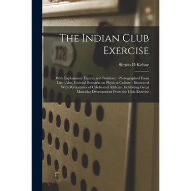 The Indian Club Exercise: With Explanatory Figures and Positions: Photographed From Life: Also, General Remarks on Physical Culture: Illustrated