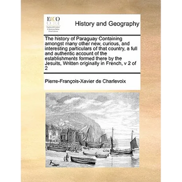 The History of Paraguay Containing Amongst Many Other New, Curious, and Interesting Particulars of That Country, a Full and Authentic Account of the E