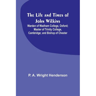 The Life and Times of John Wilkins: Warden of Wadham College, Oxford; Master of Trinity College, Cambridge; and Bishop of Chester