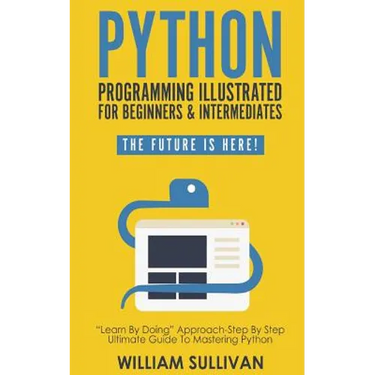 Python Programming Illustrated For Beginners & Intermediates: Learn By Doing Approach-Step By Step Ultimate Guide To Mastering Python: The Future Is H