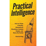 Practical Intelligence: How to Think Critically, Deconstruct Situations, Analyze Deeply, and Never Be Fooled