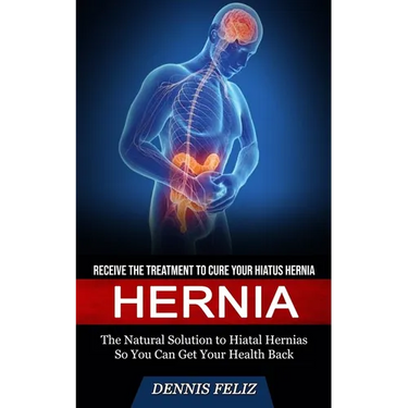Hernia: Receive the Treatment to Cure Your Hiatus Hernia (The Natural Solution to Hiatal Hernias So You Can Get Your Health Back)