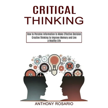 Critical Thinking: Creative Thinking to Improve Memory and Live a Healthy Life (How to Perceive Information to Make Effective Decision)