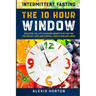 Intermittent Fasting: The 10 Hour Window: Discover The Life-Changing Benefits of Fasting For Weight Loss and Overall Health and Wellness