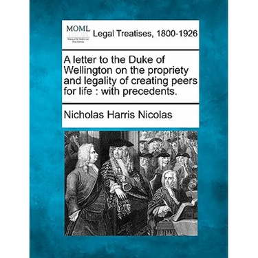 A Letter to the Duke of Wellington on the Propriety and Legality of Creating Peers for Life: With Precedents.