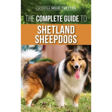 The Complete Guide to Shetland Sheepdogs: Finding, Raising, Training, Feeding, Working, and Loving Your New Sheltie