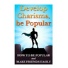 Develop Charisma, Be Popular: How To Be Popular And Make Friends Easily