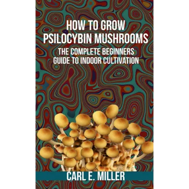 How to Grow Psilocybin Mushrooms: The Complete Beginners Guide to Indoor Cultivation