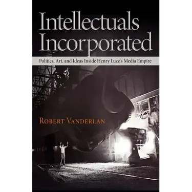Intellectuals Incorporated: Politics, Art, and Ideas Inside Henry Luce's Media Empire