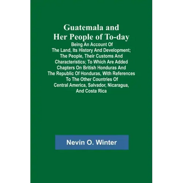 Guatemala and Her People of To-day; Being an Account of the Land, Its History and Development; the People, Their Customs and Characteristics; to Which