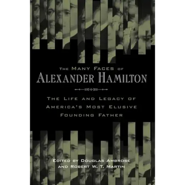 The Many Faces of Alexander Hamilton: The Life & Legacy of America's Most Elusive Founding Father