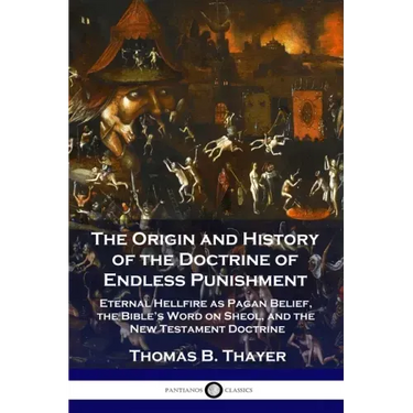 The Origin and History of the Doctrine of Endless Punishment: Eternal Hellfire as Pagan Belief, the Bible's Word on Sheol, and the New Testament Doctr