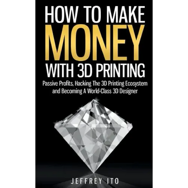 How To Make Money With 3D Printing: Passive Profits, Hacking The 3D Printing Ecosystem And Becoming A World-Class 3D Designer
