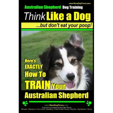 Australian Shepherd Dog Training Think Like a Dog, But Don't Eat Your Poop!: Here's EXACTLY How To Train Your Australian Shepherd