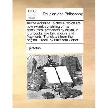 All the works of Epictetus, which are now extant; consisting of his discourses, preserved by Arrian, in four books, the Enchiridion, and fragments. Tr