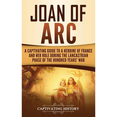 Joan of Arc: A Captivating Guide to a Heroine of France and Her Role During the Lancastrian Phase of the Hundred Years' War