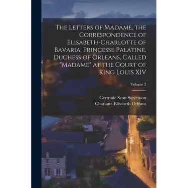 The Letters of Madame, the Correspondence of Elisabeth-Charlotte of Bavaria, Princesse Palatine, Duchess of Orleans, Called "Madame" at the Court of K