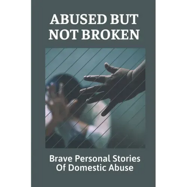 Abused But Not Broken: Brave Personal Stories Of Domestic Abuse: Domestic Violence Revealed