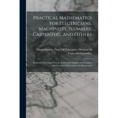 Practical Mathematics for Electricians, Machinists, Plumbers, Carpenters, and Others: Industrial Extension Courses in Practical Applied Mathematics an