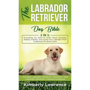 The Labrador Retriever Dog Bible: Everything You Need To Know About Choosing, Raising, Training, And Caring Your Labrador From Puppyhood To Senior Yea