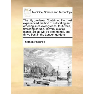 The City Gardener. Containing the Most Experienced Method of Cultivating and Ordering Such Ever-Greens, Fruit-Trees, Flowering Shrubs, Flowers, Exotic