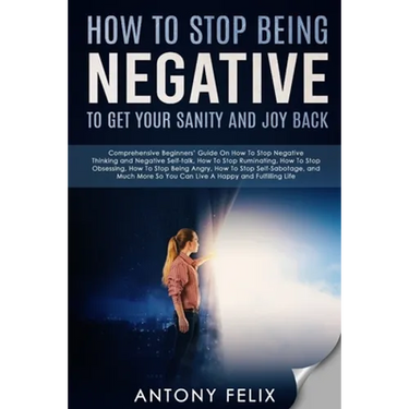How To Stop Being Negative To Get Your Sanity And Joy Back: Comprehensive Beginners' Guide On How To Stop Negative Thinking