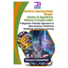 Machine Learning Made Simple: Master AI Algorithms Without Complex Math A Beginner-Friendly Approach to Data Science, Predictive Modeling, and Deep Le