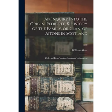 An Inquiry Into the Origin, Pedigree, & History of the Family, or Clan, of Aitons in Scotland: Collected From Various Sources of Information; 1830