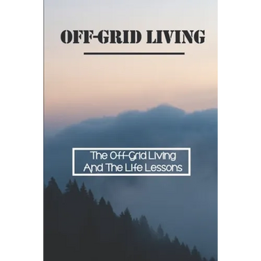 Off-Grid Living: The Off-Grid Living And The Life Lessons: Enjoy Off-Grid Living