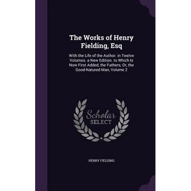 The Works of Henry Fielding, Esq: With the Life of the Author. in Twelve Volumes. a New Edition. to Which Is Now First Added, the Fathers; Or, the Goo