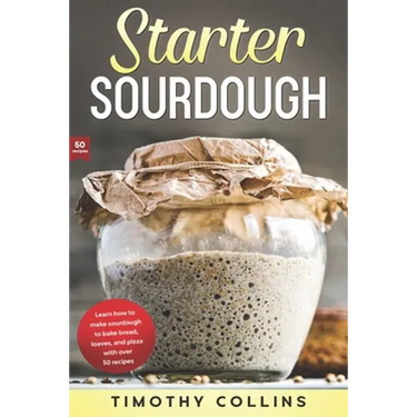 Starter Sourdough: Learn how to make sourdough to bake bread, loaves, and pizza with over 50 recipes