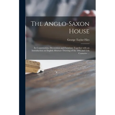 The Anglo-Saxon House: Its Construction, Decoration and Furniture Together With an Introduction on English Miniture Drawing of the 10th and 1