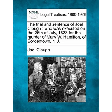 The Trial and Sentence of Joel Clough: Who Was Executed on the 26th of July, 1833 for the Murder of Mary W. Hamilton, of Bordentown, N.J.