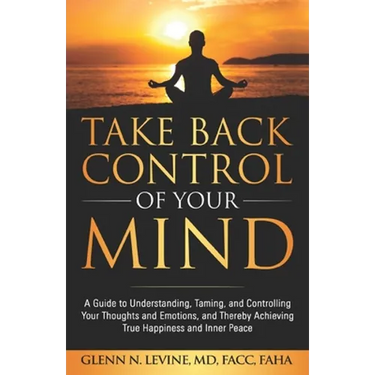 Take Back Control of Your Mind: A Guide to Understanding, Taming, and Controlling Your Thoughts and Emotions, and Thereby Achieving True Happiness and