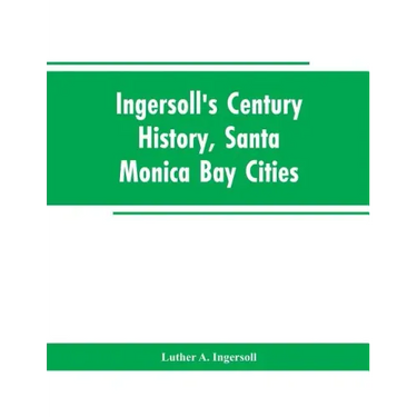 Ingersoll's Century History, Santa Monica Bay Cities: Prefaced with a Brief History of the State of California, a Condensed History of Los Angeles Cou