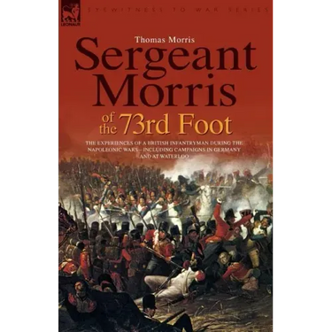 Sergeant Morris of the 73rd Foot: the Experiences of a British Infantryman During the Napoleonic Wars-Including Campaigns in Germany and at Waterloo