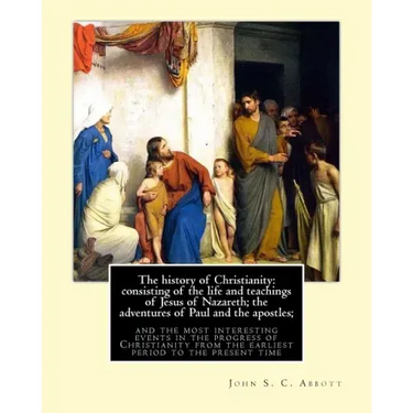 The history of Christianity: consisting of the life and teachings of Jesus of Nazareth; the adventures of Paul and the apostles; and the most inter