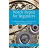 Watch Repair for Beginners: An Illustrated How-To Guide for the Beginner Watch Repairer
