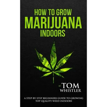 How to Grow Marijuana: Indoors - A Step-by-Step Beginner's Guide to Growing Top-Quality Weed Indoors