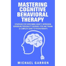 Mastering Cognitive Behavioral Therapy: Strategies for Overcoming Anxiety, Depression, Borderline Personality Disorder, PTSD and Trauma (A Complete Gu