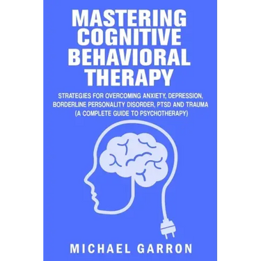 Mastering Cognitive Behavioral Therapy: Strategies for Overcoming Anxiety, Depression, Borderline Personality Disorder, PTSD and Trauma (A Complete Gu