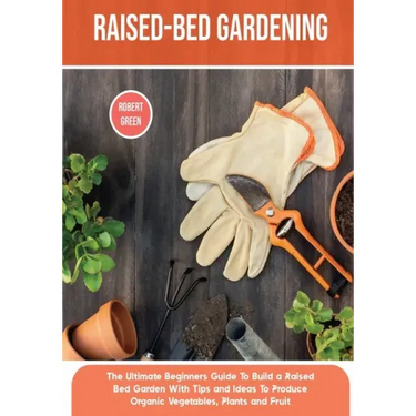 Raised-bed Gardening: The Ultimate Beginners Guide To Build a Raised Bed Garden With Tips and Ideas To Produce Organic Vegetables, Plants and Fruit