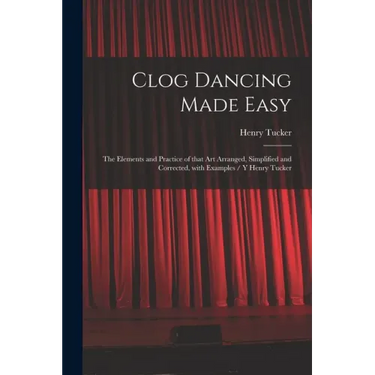 Clog Dancing Made Easy: the Elements and Practice of That Art Arranged, Simplified and Corrected, With Examples / Y Henry Tucker