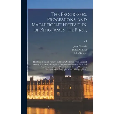 The Progresses, Processions, and Magnificent Festivities, of King James the First,: His Royal Consort, Family, and Court, Collected From Original Manu
