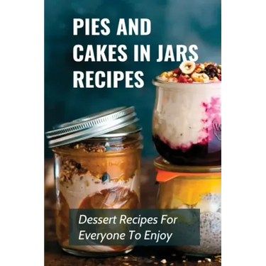 Pies And Cakes In Jars Recipes: Dessert Recipes For Everyone To Enjoy!: Cakes And Pie In Jars Recipes Ideas