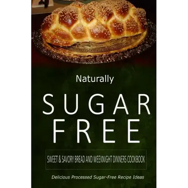 Naturally Sugar-Free - Sweet & Savory Breads and Weeknight Dinners Cookbook: Delicious Sugar-Free and Diabetic-Friendly Recipes for the Health-Conscio